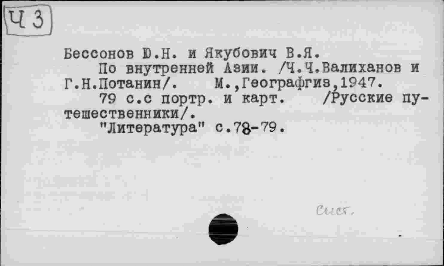 ﻿и
Бессонов D.H. и Якубович В.Я.
По внутренней Азии. /Ч.Я.Валиханов и Г.Н.Потанин/.	М.,Географгиз,1947.
79 с.с портр. и карт. /Русские путешественники/.
"Литература” с.78~?9.
СшС